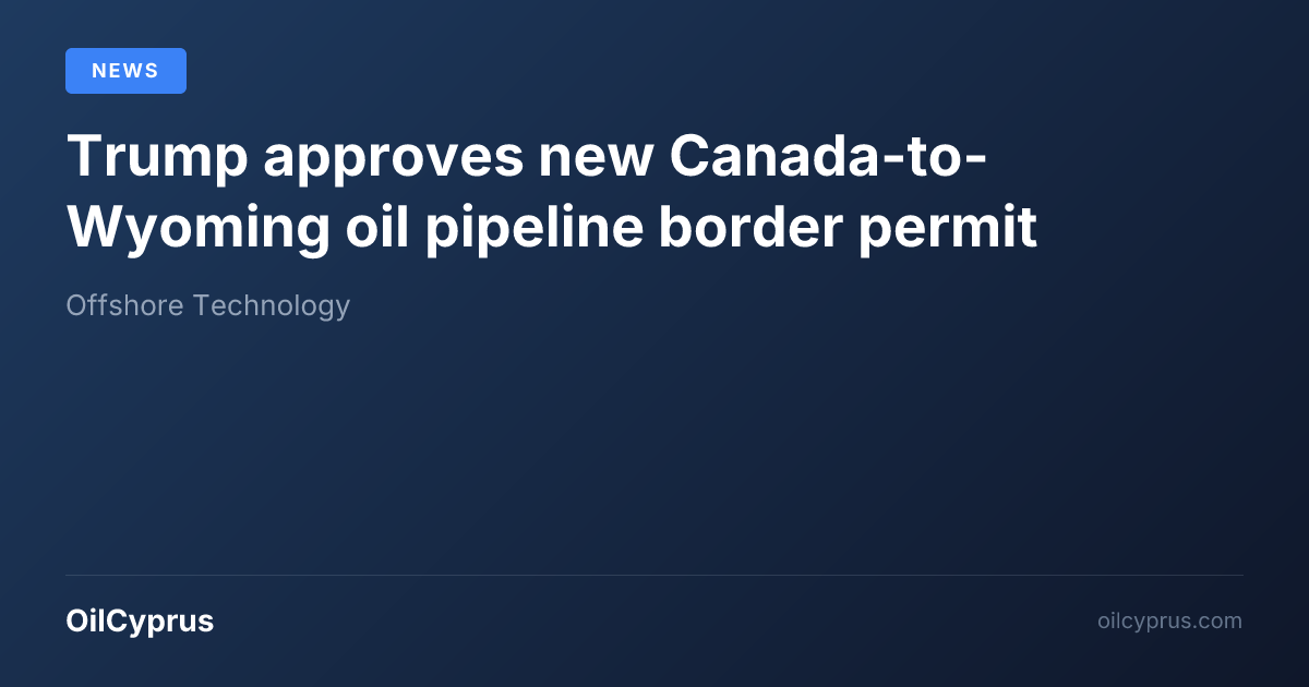Trump approves new Canada-to-Wyoming oil pipeline border permit | OilCyprus